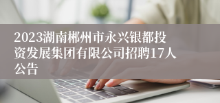 2023湖南郴州市永兴银都投资发展集团有限公司招聘17人公告