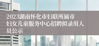 2023湖南怀化市妇联所属市妇女儿童服务中心招聘拟录用人员公示