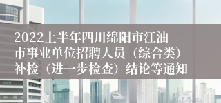 2022上半年四川绵阳市江油市事业单位招聘人员（综合类）补检（进一步检查）结论等通知