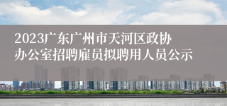 2023广东广州市天河区政协办公室招聘雇员拟聘用人员公示