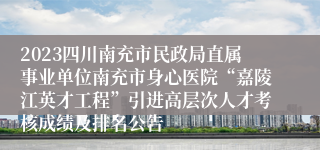 2023四川南充市民政局直属事业单位南充市身心医院“嘉陵江英才工程”引进高层次人才考核成绩及排名公告