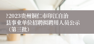 ?2023贵州铜仁市印江自治县事业单位招聘拟聘用人员公示（第三批） 