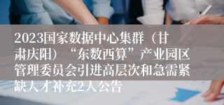 2023国家数据中心集群（甘肃庆阳）“东数西算”产业园区管理委员会引进高层次和急需紧缺人才补充2人公告