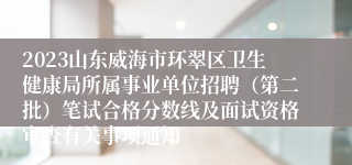 2023山东威海市环翠区卫生健康局所属事业单位招聘（第二批）笔试合格分数线及面试资格审查有关事项通知