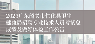 2023广东韶关市仁化县卫生健康局招聘专业技术人员考试总成绩及做好体检工作公告