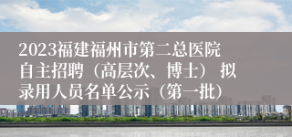 2023福建福州市第二总医院自主招聘（高层次、博士） 拟录用人员名单公示（第一批）