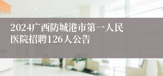 2024广西防城港市第一人民医院招聘126人公告