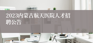 2023内蒙古航天医院人才招聘公告