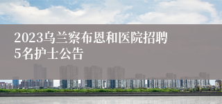 2023乌兰察布恩和医院招聘5名护士公告