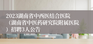 2023湖南省中西医结合医院（湖南省中医药研究院附属医院）招聘3人公告