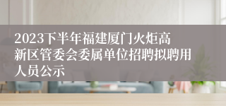 2023下半年福建厦门火炬高新区管委会委属单位招聘拟聘用人员公示