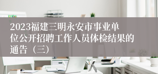 2023福建三明永安市事业单位公开招聘工作人员体检结果的通告（三）