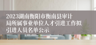 2023湖南衡阳市衡南县审计局所属事业单位人才引进工作拟引进人员名单公示