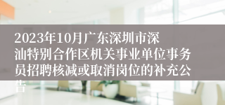 2023年10月广东深圳市深汕特别合作区机关事业单位事务员招聘核减或取消岗位的补充公告