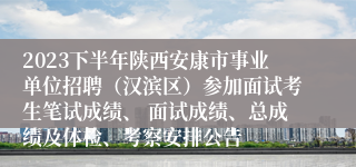 2023下半年陕西安康市事业单位招聘（汉滨区）参加面试考生笔试成绩、 面试成绩、总成绩及体检、考察安排公告