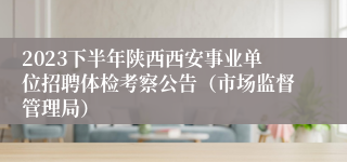 2023下半年陕西西安事业单位招聘体检考察公告（市场监督管理局）