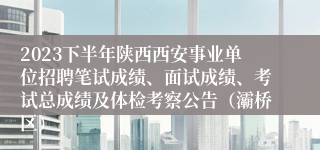 2023下半年陕西西安事业单位招聘笔试成绩、面试成绩、考试总成绩及体检考察公告（灞桥区）