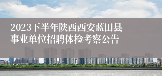 2023下半年陕西西安蓝田县事业单位招聘体检考察公告