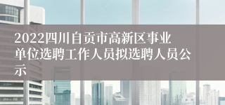 2022四川自贡市高新区事业单位选聘工作人员拟选聘人员公示