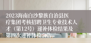 2023海南白沙黎族自治县医疗集团考核招聘卫生专业技术人才（第12号）递补体检结果及第四次递补体检公告