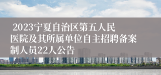  2023宁夏自治区第五人民医院及其所属单位自主招聘备案制人员22人公告