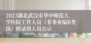 2023湖北武汉市华中师范大学医院工作人员（非事业编B类岗）拟录用人员公示