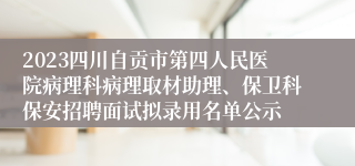 2023四川自贡市第四人民医院病理科病理取材助理、保卫科保安招聘面试拟录用名单公示