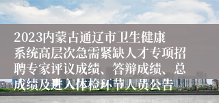 2023内蒙古通辽市卫生健康系统高层次急需紧缺人才专项招聘专家评议成绩、答辩成绩、总成绩及进入体检环节人员公告