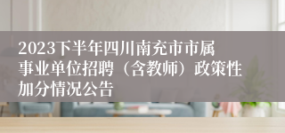 2023下半年四川南充市市属事业单位招聘（含教师）政策性加分情况公告