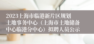 2023上海市临港新片区规划土地事务中心（上海市土地储备中心临港分中心）拟聘人员公示