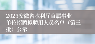 2023安徽省水利厅直属事业单位招聘拟聘用人员名单（第三批）公示