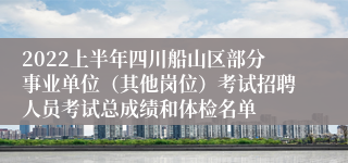 2022上半年四川船山区部分事业单位（其他岗位）考试招聘人员考试总成绩和体检名单