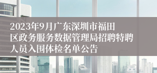 2023年9月广东深圳市福田区政务服务数据管理局招聘特聘人员入围体检名单公告