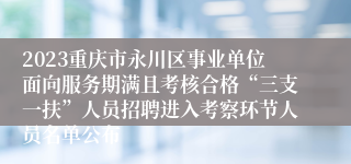 2023重庆市永川区事业单位面向服务期满且考核合格“三支一扶”人员招聘进入考察环节人员名单公布