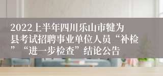 2022上半年四川乐山市犍为县考试招聘事业单位人员“补检”“进一步检查”结论公告