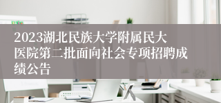 2023湖北民族大学附属民大医院第二批面向社会专项招聘成绩公告