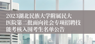 2023湖北民族大学附属民大医院第二批面向社会专项招聘技能考核入围考生名单公告