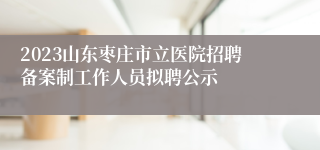 2023山东枣庄市立医院招聘备案制工作人员拟聘公示