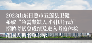 2023山东日照市五莲县卫健系统“急需紧缺人才引进行动”招聘考试总成绩及进入考察体检范围人员名单公示