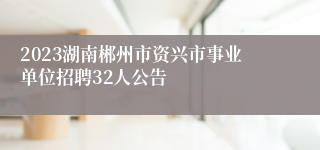 2023湖南郴州市资兴市事业单位招聘32人公告