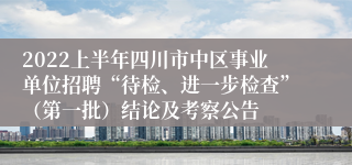 2022上半年四川市中区事业单位招聘“待检、进一步检查”（第一批）结论及考察公告