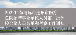 2022广东清远市连州市医疗总院招聘事业单位人员第二批体检合格人员名单和考察工作通知