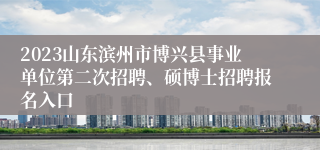 2023山东滨州市博兴县事业单位第二次招聘、硕博士招聘报名入口