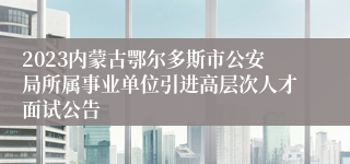 2023内蒙古鄂尔多斯市公安局所属事业单位引进高层次人才面试公告