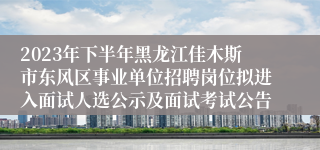 2023年下半年黑龙江佳木斯市东风区事业单位招聘岗位拟进入面试人选公示及面试考试公告