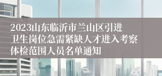 2023山东临沂市兰山区引进卫生岗位急需紧缺人才进入考察体检范围人员名单通知