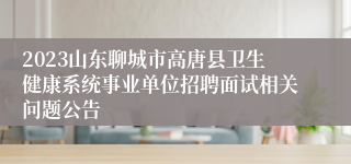 2023山东聊城市高唐县卫生健康系统事业单位招聘面试相关问题公告