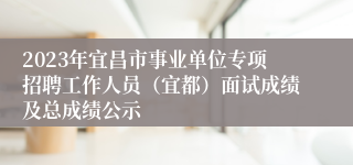 2023年宜昌市事业单位专项招聘工作人员（宜都）面试成绩及总成绩公示