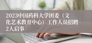 2023中国药科大学团委（文化艺术教育中心）工作人员招聘2人启事