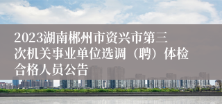 2023湖南郴州市资兴市第三次机关事业单位选调（聘）体检合格人员公告